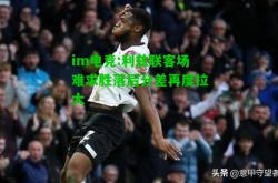 im电竞:利兹联客场难求胜落后分差再度拉大