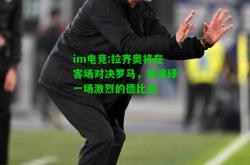 im电竞:拉齐奥将在客场对决罗马，将演绎一场激烈的德比战