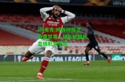 im电竞:阿森纳后卫险遭禁赛，球队欧联杯出线形势堪忧