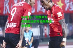 im电竞:广州恒大与沈阳宏运的对决展现悬念无限！