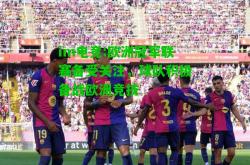 im电竞:欧洲冠军联赛备受关注，球队积极备战欧洲竞技