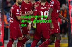 im电竞:巴黎巴萨强强对话，激情碰撞无限看点