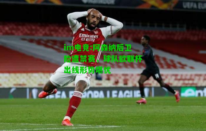 阿森纳后卫险遭禁赛，球队欧联杯出线形势堪忧