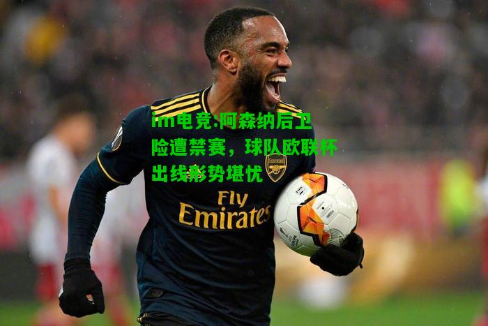阿森纳后卫险遭禁赛，球队欧联杯出线形势堪忧